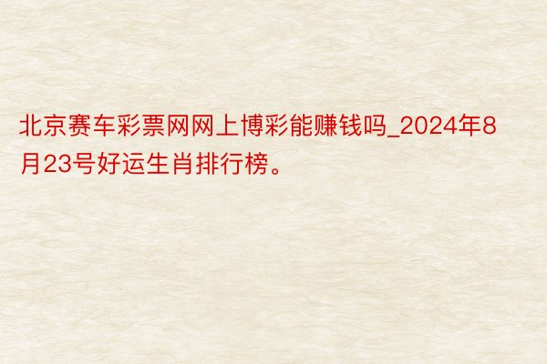 北京赛车彩票网网上博彩能赚钱吗_2024年8月23号好运生肖排行榜。