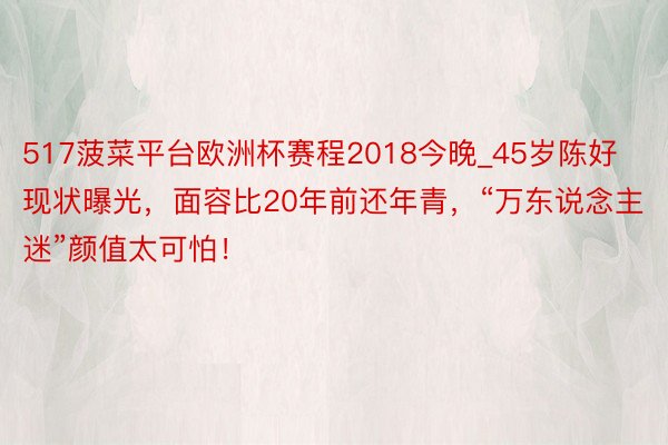 517菠菜平台欧洲杯赛程2018今晚_45岁陈好现状曝光，面容比20年前还年青，“万东说念主迷”颜值太可怕！