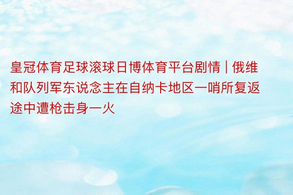 皇冠体育足球滚球日博体育平台剧情 | 俄维和队列军东说念主在自纳卡地区一哨所复返途中遭枪击身一火