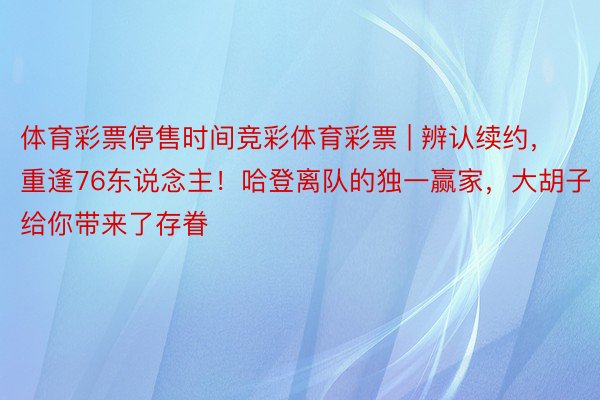 体育彩票停售时间竞彩体育彩票 | 辨认续约，重逢76东说念主！哈登离队的独一赢家，大胡子给你带来了存眷